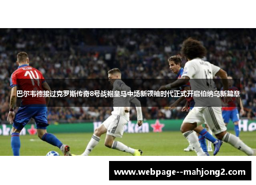 巴尔韦德接过克罗斯传奇8号战袍皇马中场新领袖时代正式开启伯纳乌新篇章