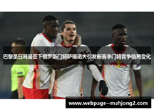 巴黎圣日耳曼签下俄罗斯门将萨福诺夫引发新赛季门将竞争格局变化